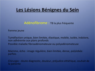 Les Lésions Bénignes du Sein Adénofibrome :  TB la plus fréquente Femme jeune Tuméfaction unique, bien limitée, élastique, mobile, isolée, indolore, non adhérente aux plans profonds Possible maladie fibroadénomateuse ou polyadénomateuse Mammo, écho : image régulière, bien limitée, dense, polylobée parfois Chirurgie : doute diagnostic, douleur, préjudice ethétique, souhait de la patiente 