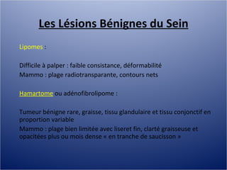 Les Lésions Bénignes du Sein Lipomes  :  Difficile à palper : faible consistance, déformabilité Mammo : plage radiotransparante, contours nets Hamartome  ou adénofibrolipome :  Tumeur bénigne rare, graisse, tissu glandulaire et tissu conjonctif en proportion variable Mammo : plage bien limitée avec liseret fin, clarté graisseuse et opacitées plus ou mois dense « en tranche de saucisson » 