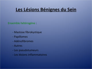 Les Lésions Bénignes du Sein Ensemble hétérogène  :  - Mastose fibrokystique - Papillomes - Adénofibromes - Autres - Les pseudotumeurs - Les lésions inflammatoires 