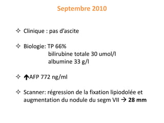 Septembre 2010
 Clinique : pas d’ascite
 Biologie: TP 66%
bilirubine totale 30 umol/l
albumine 33 g/l
 AFP 772 ng/ml
 Scanner: régression de la fixation lipiodolée et
augmentation du nodule du segm VII  28 mm
 