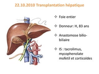 22.10.2010 Transplantation hépatique
 Foie entier
 Donneur: H, 83 ans
 Anastomose bilio-
biliaire
 IS : tacrolimus,
mycophenolate
mofetil et corticoïdes
 