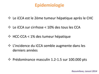 Epidemiologie
 Le iCCA est le 2ème tumeur hépatique après le CHC
 Le iCCA sur cirrhose < 10% des tous les CCA
 HCC-CCA < 1% des tumeur hépatique
 L’incidence du iCCA semble augmente dans les
derniers années
 Prédominance masculin 1.2-1.5 sur 100.000 pts
Razumilava, Lancet 2014
 