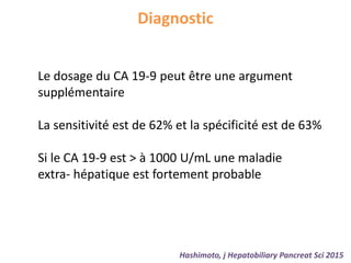 Diagnostic
Hashimoto, j Hepatobiliary Pancreat Sci 2015
Le dosage du CA 19-9 peut être une argument
supplémentaire
La sensitivité est de 62% et la spécificité est de 63%
Si le CA 19-9 est > à 1000 U/mL une maladie
extra- hépatique est fortement probable
 