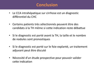 Conclusion
• Le CCA intrahépatique sur cirrhose est un diagnostic
différentiel du CHC
• Certains patients très sélectionnés peuvent être des
candidats à la TH même si cette indication reste débattue
• Si le diagnostic est porté avant la TH, la taille et le nombre
de nodules sont pronostiques
• Si le diagnostic est porté sur le foie explanté, un traitement
adjuvant peut être discuté
• Nécessité d’un étude prospective pour pouvoir valider
cette indication
 