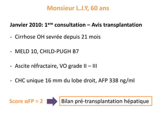 Monsieur L.J.Y, 60 ans
Janvier 2010: 1ere consultation – Avis transplantation
- Cirrhose OH sevrée depuis 21 mois
- MELD 10, CHILD-PUGH B7
- Ascite réfractaire, VO grade II – III
- CHC unique 16 mm du lobe droit, AFP 338 ng/ml
Bilan pré-transplantation hépatiqueScore αFP = 2
 
