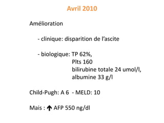 Avril 2010
Amélioration
- clinique: disparition de l’ascite
- biologique: TP 62%,
Plts 160
bilirubine totale 24 umol/l,
albumine 33 g/l
Child-Pugh: A 6 - MELD: 10
Mais :  AFP 550 ng/dl
 