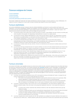 Tumeurs malignes de l’ovaire 
Tumeurs épithéliales 
Tumeurs stromales 
Tumeurs germinales 
Carcinomes péritonéaux primitifs extra-ovariens 
Une tumeur maligne de l’ovaire est une masse cancéreuse qui peut se propager à d'autres parties du corps (métastases). On 
classe les tumeurs malignes de l’ovaire selon le type de cellules dans lequel le cancer prend naissance. 
Tumeurs épithéliales 
Les tumeurs épithéliales prennent naissance dans les cellules épithéliales qui forment la couche externe de l’ovaire, soit 
l’épithélium. Les tumeurs épithéliales malignes sont appelées carcinomes épithéliaux de l’ovaire. Environ 85 à 90 % des cancers 
de l’ovaire sont des carcinomes épithéliaux. C’est le type de cancer qu’on appelle communément « cancer de l’ovaire ». On 
observe le plus souvent ces tumeurs chez les femmes âgées de plus de 50 ans. 
· Le carcinome séreux est le type le plus courant de cancer de l’ovaire. Il peut affecter les deux ovaires et sa taille peut 
varier de petite à très grande. On diagnostique habituellement ce cancer à un stade avancé. 
· Le carcinome mucineux affecte habituellement un seul ovaire et peut devenir très gros. On diagnostique la plupart 
des tumeurs à un stade précoce. Le carcinome mucineux primitif est souvent difficile à différencier d’un cancer qui 
s’est propagé (métastases) à l’ovaire à partir d’une autre partie du corps. 
· Le carcinome endométrioïde peut affecter les deux ovaires et devenir gros. De 10 à 40 % des tumeurs 
endométrioïdes sont liées à l’endométriose, une maladie caractérisée par le développement de l’endomètre 
(revêtement interne de l’utérus) dans des régions du corps autres que l’utérus. 
· Le carcinome à cellules claires est peu commun. Environ la moitié des cas de carcinome à cellules claires sont liés à 
l’endométriose. 
· Le carcinome mixte est composé de plus d’un type de cellules. Au moins 10 % des cellules formant ces tumeurs sont 
d’un type cellulaire différent. On observe couramment un mélange de carcinome à cellules claires et de carcinome 
endométrioïde. Ces deux types cellulaires sont liés à l’endométriose. 
· Le carcinosarcome (tumeur mixte mésodermique maligne) est une tumeur rare qui représente moins de 1 % de 
toutes les tumeurs de l’ovaire. Le carcinosarcome se développe rapidement et est habituellement gros. On 
diagnostique généralement ce type de cancer à un stade avancé. 
· Le carcinome indifférencié fait référence aux tumeurs qui sont si peu différenciées, c’est-à-dire que les cellules dont 
elles sont composées ne semblent pas normales quand on les observe au microscope, qu’il est impossible de les 
classer dans un type de carcinome épithélial de l’ovaire. 
Tumeurs stromales 
Les tumeurs stromales, aussi appelées tumeurs du stroma des cordons sexuels, prennent naissance dans les cellules des tissus 
du stroma qui soutiennent les ovaires. Ces cellules produisent des hormones sexuelles comme l’oestrogène, la progestérone et 
les androgènes. Il arrive souvent que les tumeurs stromales fabriquent trop de ces hormones. La plupart sont de bas grade, 
c’est-à-dire que les cellules cancéreuses ressemblent à des cellules normales et qu’elles agissent comme elles et que les 
tumeurs se développent et se propagent lentement. Les tumeurs stromales représentent environ 7 % de toutes les tumeurs 
malignes de l’ovaire. La plupart sont diagnostiquées chez des femmes âgées de moins de 40 ans, et beaucoup apparaissent 
chez des adolescentes et des jeunes femmes. 
· La tumeur de la granulosa représente environ 90 % de toutes les tumeurs stromales de l’ovaire. La plupart de ces 
tumeurs apparaissent au cours des années fécondes de la femme. 
o Les tumeurs de la granulosa adultes composent la plus grande partie des tumeurs de la granulosa. Elles 
peuvent apparaître à n’importe quel âge mais le font le plus souvent à la périménopause. 
o Les tumeurs de la granulosa juvéniles représentent environ 5 % de toutes les tumeurs de la granulosa. 
Elles ont tendance à se développer dans un seul ovaire et affectent le plus souvent les adolescentes. 
· La tumeur à cellules de Sertoli, aussi connue sous le nom d’androblastome, est communément appelée tumeur à 
cellules de Sertoli-Leydig. C’est une tumeur rare puisqu’elle représente moins de 1 % de toutes les tumeurs de 
l’ovaire. 
o La tumeur peut contenir seulement des cellules de Sertoli ou bien des cellules de Sertoli ainsi que des 
cellules de Leydig. 
o La tumeur à cellules de Sertoli pure est habituellement diagnostiquée chez les jeunes femmes et la tumeur 
à cellules de Sertoli-Leydig a tendance à se manifester à l’adolescence et dans la vingtaine. 
o La tumeur à cellules de Sertoli-Leydig peut faire apparaître des caractères masculins chez la femme, 
comme la pilosité faciale et une voix grave. 
· La tumeur tubulaire des cordons sexuels est rare. Elle représente une catégorie de tumeur distincte et les experts ne 
sont pas tous du même avis : certains pensent qu’elle est plus proche de la tumeur de la granulosa alors que d’autres 
 