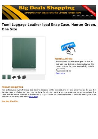 Tumi Luggage Leather Ipad Snap Case, Hunter Green,
One Size
TECHNICAL DETAILS
The cover includes hidden magnetic activationq
that puts your device into sleep mode when it is
closed; opening the cover automatically restarts
your device
Faux suede interiorq
Read moreq
PRODUCT DESCRIPTION
This protective and versatile snap case/cover is designed for the new ipad, and will also accommodate the ipad 2. It
functions as a portfolio-style case cover, and also folds into an easel so you can work from virtually anywhere. The
cover includes hidden magnetic activation that puts your device into sleep mode when it is closed; opening the cover
automatically restarts your device Read more
You May Also Like
 
