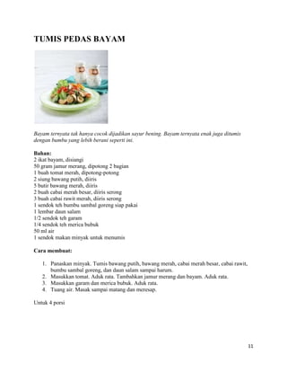 TUMIS PEDAS BAYAM




Bayam ternyata tak hanya cocok dijadikan sayur bening. Bayam ternyata enak juga ditumis
dengan bumbu yang lebih berani seperti ini.

Bahan:
2 ikat bayam, disiangi
50 gram jamur merang, dipotong 2 bagian
1 buah tomat merah, dipotong-potong
2 siung bawang putih, diiris
5 butir bawang merah, diiris
2 buah cabai merah besar, diiris serong
3 buah cabai rawit merah, diiris serong
1 sendok teh bumbu sambal goreng siap pakai
1 lembar daun salam
1/2 sendok teh garam
1/4 sendok teh merica bubuk
50 ml air
1 sendok makan minyak untuk menumis

Cara membuat:

   1. Panaskan minyak. Tumis bawang putih, bawang merah, cabai merah besar, cabai rawit,
      bumbu sambal goreng, dan daun salam sampai harum.
   2. Masukkan tomat. Aduk rata. Tambahkan jamur merang dan bayam. Aduk rata.
   3. Masukkan garam dan merica bubuk. Aduk rata.
   4. Tuang air. Masak sampai matang dan meresap.

Untuk 4 porsi




                                                                                           11
 