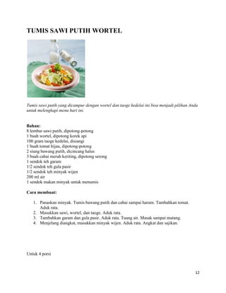 TUMIS SAWI PUTIH WORTEL




Tumis sawi putih yang dicampur dengan wortel dan taoge kedelai ini bisa menjadi pilihan Anda
untuk melengkapi menu hari ini.


Bahan:
8 lembar sawi putih, dipotong-potong
1 buah wortel, dipotong korek api
100 gram taoge kedelai, disiangi
1 buah tomat hijau, dipotong-potong
2 siung bawang putih, dicincang halus
3 buah cabai merah keriting, dipotong serong
1 sendok teh garam
1/2 sendok teh gula pasir
1/2 sendok teh minyak wijen
200 ml air
1 sendok makan minyak untuk menumis

Cara membuat:

   1. Panaskan minyak. Tumis bawang putih dan cabai sampai harum. Tambahkan tomat.
      Aduk rata.
   2. Masukkan sawi, wortel, dan taoge. Aduk rata.
   3. Tambahkan garam dan gula pasir. Aduk rata. Tuang air. Masak sampai matang.
   4. Menjelang diangkat, masukkan minyak wijen. Aduk rata. Angkat dan sajikan.




Untuk 4 porsi



                                                                                          12
 