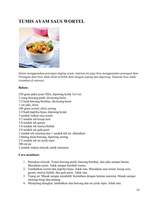 TUMIS AYAM SAUS WORTEL




Selain menggunakan potongan daging ayam, tumisan ini juga bisa menggunakan potongan ikan.
Potongan ikan bisa Anda balut terlebih dulu dengan tepung dan digoreng. Tumisan bisa Anda
siramkan di atasnya.

Bahan:

250 gram paha ayam fillet, dipotong kotak 3x3 cm
2 siung bawang putih, dicincang halus
1/2 buah bawang bombay, dicincang kasar
1 cm jahe, diiris
100 gram wortel, diiris serong
1/2 buah paprika hijau, dipotong kotak
3 sendok makan saus tomat
1/2 sendok teh kecap asin
3/4 sendok teh garam
1/4 sendok teh merica bubuk
3/4 sendok teh gula pasir
1 sendok teh maizena dan 1 sendok teh air, dilarutkan
2 batang daun bawang, dipotong serong
1/2 sendok teh air jeruk nipis
300 ml air
2 sendok makan minyak untuk menumis

Cara membuat:

   1. Panaskan minyak. Tumis bawang putih, bawang bombay, dan jahe sampai harum.
      Masukkan ayam. Aduk sampai berubah warna.
   2. Tambahkan wortel dan paprika hijau. Aduk rata. Masukkan saus tomat, kecap asin,
      garam, merica bubuk, dan gula pasir. Aduk rata.
   3. Tuang air. Masak sampai mendidih. Kentalkan dengan larutan maizena. Masak sampai
      meletup-letup dan matang.
   4. Menjelang diangkat, tambahkan dun bawang dan air jeruk nipis. Aduk rata.

                                                                                         13
 