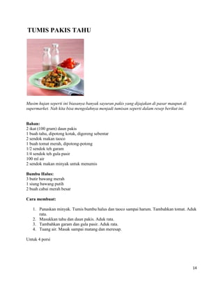 TUMIS PAKIS TAHU




Musim hujan seperti ini biasanya banyak sayuran pakis yang dijajakan di pasar maupun di
supermarket. Nah kita bisa mengolahnya menjadi tumisan seperti dalam resep berikut ini.


Bahan:
2 ikat (100 gram) daun pakis
1 buah tahu, dipotong kotak, digoreng sebentar
2 sendok makan taoco
1 buah tomat merah, dipotong-potong
1/2 sendok teh garam
1/4 sendok teh gula pasir
100 ml air
2 sendok makan minyak untuk menumis

Bumbu Halus:
3 butir bawang merah
1 siung bawang putih
2 buah cabai merah besar

Cara membuat:

   1. Panaskan minyak. Tumis bumbu halus dan taoco sampai harum. Tambahkan tomat. Aduk
      rata.
   2. Masukkan tahu dan daun pakis. Aduk rata.
   3. Tambahkan garam dan gula pasir. Aduk rata.
   4. Tuang air. Masak sampai matang dan meresap.

Untuk 4 porsi




                                                                                          14
 