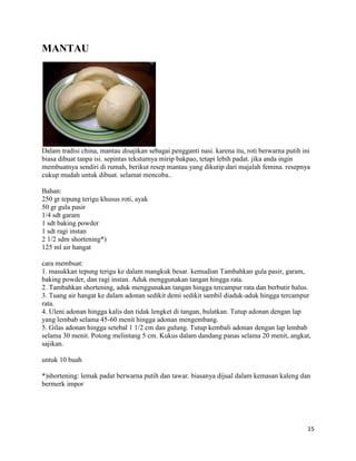 MANTAU




Dalam tradisi china, mantau disajikan sebagai pengganti nasi. karena itu, roti berwarna putih ini
biasa dibuat tanpa isi. sepintas teksturnya mirip bakpao, tetapi lebih padat. jika anda ingin
membuatnya sendiri di rumah, berikut resep mantau yang dikutip dari majalah femina. resepnya
cukup mudah untuk dibuat. selamat mencoba..

Bahan:
250 gr tepung terigu khusus roti, ayak
50 gr gula pasir
1/4 sdt garam
1 sdt baking powder
1 sdt ragi instan
2 1/2 sdm shortening*)
125 ml air hangat

cara membuat:
1. masukkan tepung terigu ke dalam mangkuk besar. kemudian Tambahkan gula pasir, garam,
baking powder, dan ragi instan. Aduk menggunakan tangan hingga rata.
2. Tambahkan shortening, aduk menggunakan tangan hingga tercampur rata dan berbutir halus.
3. Tuang air hangat ke dalam adonan sedikit demi sedikit sambil diaduk-aduk hingga tercampur
rata.
4. Uleni adonan hingga kalis dan tidak lengket di tangan, bulatkan. Tutup adonan dengan lap
yang lembab selama 45-60 menit hingga adonan mengembang.
5. Gilas adonan hingga setebal 1 1/2 cm dan gulung. Tutup kembali adonan dengan lap lembab
selama 30 menit. Potong melintang 5 cm. Kukus dalam dandang panas selama 20 menit, angkat,
sajikan.

untuk 10 buah

*)shortening: lemak padat berwarna putih dan tawar. biasanya dijual dalam kemasan kaleng dan
bermerk impor




                                                                                                15
 