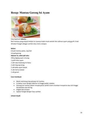 Resep: Mantau Goreng Isi Ayam




Foto:Syahroni Jakarta –
Roti mantau yang empuk lembut ini rasanya makin enak setelah diisi adonan ayam yang gurih. Enak
dimakan hangat sebagai camilan atau menu sarapan.

Bahan:
6 buah mantau polos, siap beli
minyak goreng
Adonan Isi, aduk jadi satu:
250 g daging ayam cincang
1 putih telur ayam
1 sdm daun bawang iris halus
2 sdm tepung terigu
1 sdt kaldu ayam bubuk
½ sdt merica bubuk
1 sdt garam

Cara membuat:

       Belah melintang tiap potong roti mantau.
       Isi bekas irisan dengan Adonan Isi hingga padat, ratakan.
       Goreng roti mantau dalam minyak panas sambil siram-siramkan minyak ke atas roti hingga
       kecokelatan dan kering.
       Angkat dan tiriskan.
       Sajikan hangat dengan Saus sambal.

Untuk 6 buah




                                                                                                  16
 