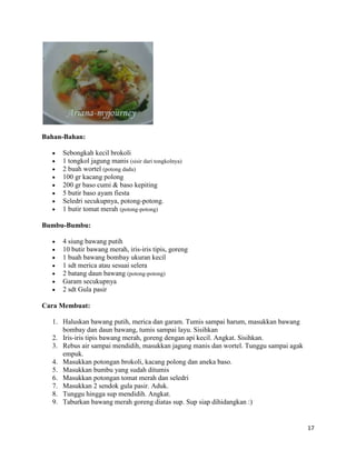 Bahan-Bahan:

     Sebongkah kecil brokoli
     1 tongkol jagung manis (sisir dari tongkolnya)
     2 buah wortel (potong dadu)
     100 gr kacang polong
     200 gr baso cumi & baso kepiting
     5 butir baso ayam fiesta
     Seledri secukupnya, potong-potong.
     1 butir tomat merah (potong-potong)

Bumbu-Bumbu:

     4 siung bawang putih
     10 butir bawang merah, iris-iris tipis, goreng
     1 buah bawang bombay ukuran kecil
     1 sdt merica atau sesuai selera
     2 batang daun bawang (potong-potong)
     Garam secukupnya
     2 sdt Gula pasir

Cara Membuat:

  1. Haluskan bawang putih, merica dan garam. Tumis sampai harum, masukkan bawang
     bombay dan daun bawang, tumis sampai layu. Sisihkan
  2. Iris-iris tipis bawang merah, goreng dengan api kecil. Angkat. Sisihkan.
  3. Rebus air sampai mendidih, masukkan jagung manis dan wortel. Tunggu sampai agak
     empuk.
  4. Masukkan potongan brokoli, kacang polong dan aneka baso.
  5. Masukkan bumbu yang sudah ditumis
  6. Masukkan potongan tomat merah dan seledri
  7. Masukkan 2 sendok gula pasir. Aduk.
  8. Tunggu hingga sup mendidih. Angkat.
  9. Taburkan bawang merah goreng diatas sup. Sup siap dihidangkan :)


                                                                                       17
 