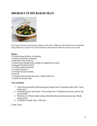 BROKOLI TUMIS BAKSO IKAN




Gizi yang sehat pasti datang dari makanan yang sehat. Makanan sehat bukan berarti makanan
yang tidak enak, dengan resep kami makanan sehat menjadi makanan yang rasanya enak.


Bahan:
1/2 buah bawang bombay, iris panjang
2 siung bawang putih, memarkan
5 buah bakso ikan, belah dua
2 lembar jamur kuping kering, rendam air hangat dan iris kasar
1 bonggol (250 gram) brokoli
1/2 sendok makan kecap ikan
1/4 sendok teh garam
1/4 sendok teh merica bubuk
250 ml air
1/2 sendok makan tepung sagu, dan 1 sendok makan air,
1 sendok teh minyak wijen

Cara membuat:

   1. Tumis bawang bombay dan bawang putih sampai harum. Masukkan bakso ikan. Tumis
      sampai layu.
   2. Tambahkan jamur dan brokoli. Tumis sampai layu. Tambahkan kecap ikan, garam, dan
      merica bubuk.
   3. Masukkan air. Masak sampai matang. Kentalkan dengan larutan tepung sagu. Masak
      sampai kental.
   4. Tambahkan minyak wijen. Aduk rata.

Untuk 3 porsi




                                                                                            6
 