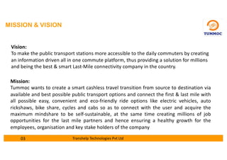 MISSION & VISION
Vision:
To make the public transport stations more accessible to the daily commuters by creating
an information driven all in one commute platform, thus providing a solution for millions
and being the best & smart Last-Mile connectivity company in the country.
Mission:
Tummoc wants to create a smart cashless travel transition from source to destination via
available and best possible public transport options and connect the first & last mile with
all possible easy, convenient and eco-friendly ride options like electric vehicles, auto
rickshaws, bike share, cycles and cabs so as to connect with the user and acquire the
maximum mindshare to be self-sustainable, at the same time creating millions of job
opportunities for the last mile partners and hence ensuring a healthy growth for the
employees, organisation and key stake holders of the company
03 Transhelp Technologies Pvt Ltd
 