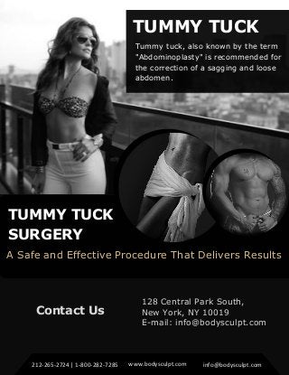 TUMMY TUCK
SURGERY
A Safe and Effective Procedure That Delivers Results
TUMMY TUCK
Tummy tuck, also known by the term
"Abdominoplasty" is recommended for
the correction of a sagging and loose
abdomen.
Contact Us
128 Central Park South,
New York, NY 10019
E-mail: info@bodysculpt.com
212-265-2724 | 1-800-282-7285 www.bodysculpt.com info@bodysculpt.com
 