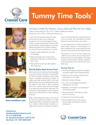 Tummy Time Tools
                                                                                                                                              SM




                               Activities to Help You Position, Carry, Hold and Play with Your Baby
                               Colleen Coulter-O’Berry, P M.S., P
                                                         .T.,    .C.S., Children’s Healthcare of Atlanta
                               Dulcey Lima, C.O., O.T.R./L., Orthomerica Products, Inc.

                               Tummy Time Tools provides parents with ideas           weak on one side of the neck, causing a baby to tilt
                               and activities to make sure your baby gets             or turn to one side. The muscle ﬁbers can shorten
                               enough time on his tummy throughout the day,           because of continued resting in one position.
                               while he is awake and supervised. These activities
                                                                                      It is very important that an infant be placed on his
                               include handling, carrying, diapering, positioning,
                                                                                      back to sleep. However, it is also important to a
                               feeding and playing with your baby. Increasing
                                                                                      baby’s development that he get supervised tummy
                               the amount of time your baby lies on his tummy:
                                                                                      time and constant repositioning throughout the day.
                               • Promotes muscle development in the neck
                                 and shoulders                                        The activities in Tummy Time Tools increase your
                                                                                      cuddle time and contact with your baby and will
                               • Helps prevent tight neck muscles and the
                                                                                      enhance the time you spend together. Teach these
                                 development of ﬂat areas on the back of the
                                                                                      activities to family members and other caretakers,
                                 baby’s head
                                                                                      so the activities become an important part of your
                               • Helps build the muscles your baby needs to           baby’s day.
                                 roll, sit and crawl
                                                                                      Tummy Time Is:
                               Why Do Babies Need Tummy Time?                         • Any activity that keeps your baby from lying ﬂat in
                               Babies need tummy time because they are spending         one position against a hard, supporting surface
                               more and more time on their backs. In the early 90s,
                                                                                      • Anytime you carry, position or play with your
                               the American Academy of Pediatrics’ Back to Sleep
                                                                                        baby while he is on his belly
                               program successfully decreased the incidence of
                               sudden infant death syndrome (SIDS) in the United      • Beneﬁcial to babies of all ages
                               States by 40 percent by encouraging parents to place   • Fun, and it can be designed to be easy or
                               their babies on their backs to sleep. Around the         challenging for your baby
                               same time, a number of infant carriers that doubled
                                                                                      • Adaptable, and changes as your baby grows
                               as car seats and carriers became widely used. This
                                                                                        and develops strength
                               combination of back sleeping at night and daytime
                               pressure on the infant’s head can create a ﬂattening   • Always supervised—never leave your baby
                               of the skull.                                            alone on his tummy

                               When a baby develops ﬂat areas on the back of          • A great time to bond with your baby
                               the head and possibly the forehead, it’s called        • More enjoyable when you play music or
www.cranialcare.com
For more information, please
                               plagiocephaly. Often, this ﬂattening is made worse       give your baby interesting toys to look at
contact your pediatrician or
                               by a condition called torticollis. Torticollis is a      and play with
Star Cranial Center of Excellence
                               single muscle or group of muscles that are tight or
6300 Harry Hines Blvd.
Suite 611
Dallas, TXCare
 Cranial 75235-0308
TEL: 214.350.8848
 atendimento@cranialcare.com.br
FAX: (11) 2306-8338
 Tel: 214.350.8874
TOLL FREE: 888.410.7827
 Av. Vereador José Diniz, 3.457 Cj 912
www.starcranialcenter.com
São Paulo / SP - CEP: 04603-003
 