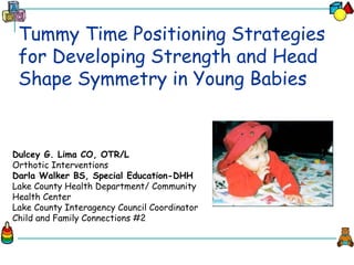 Tummy Time Positioning Strategies
for Developing Strength and Head
Shape Symmetry in Young Babies
Dulcey G. Lima CO, OTR/L
Orthotic Interventions
Darla Walker BS, Special Education-DHH
Lake County Health Department/ Community
Health Center
Lake County Interagency Council Coordinator
Child and Family Connections #2
 