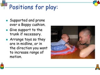 Positions for play:
 Supported and prone
over a Boppy cushion.
 Give support to the
trunk if necessary.
 Arrange toys so they
are in midline, or in
the direction you want
to increase range of
motion.
 