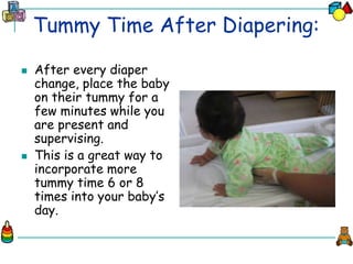 Tummy Time After Diapering:
 After every diaper
change, place the baby
on their tummy for a
few minutes while you
are present and
supervising.
 This is a great way to
incorporate more
tummy time 6 or 8
times into your baby’s
day.
 