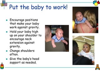 Put the baby to work!
 Encourage positions
that make your baby
work against gravity.
 Hold your baby high
up on your shoulder to
encourage neck
extension against
gravity.
 Change shoulders
often.
 Give the baby’s head
support as needed.
 