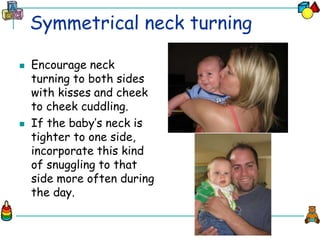 Symmetrical neck turning
 Encourage neck
turning to both sides
with kisses and cheek
to cheek cuddling.
 If the baby’s neck is
tighter to one side,
incorporate this kind
of snuggling to that
side more often during
the day.
 
