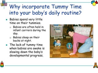 Why incorporate Tummy Time
into your baby’s daily routine?
 Babies spend very little
time on their tummies.
 Babies are often held in
infant carriers during the
day.
 Babies sleep on their
backs at night.
 The lack of tummy time
when babies are awake is
slowing down the baby’s
developmental progress.
 