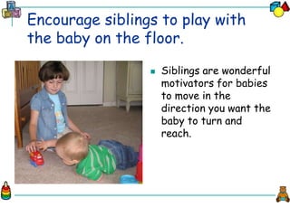 Encourage siblings to play with
the baby on the floor.
 Siblings are wonderful
motivators for babies
to move in the
direction you want the
baby to turn and
reach.
 