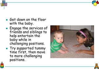  Get down on the floor
with the baby.
 Engage the services of
friends and siblings to
help entertain the
baby while in
challenging positions.
 Try supported tummy
time first, then move
to more challenging
positions.
 