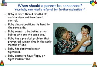 When should a parent be concerned?
Your baby may need a referral for further evaluation if:
 Baby is more than 4 months old
and she does not have head
control.
 Baby always positions his head to
the same side.
 Baby seems to be behind other
babies who are the same age.
 Baby has a physical problem that
prevented tummy time in the early
months of life.
 Baby has observable neck
tightness.
 Baby seems to have floppy or
tight muscle tone.
 