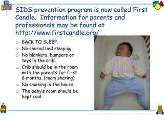 SIDS prevention program is now called First
Candle. Information for parents and
professionals may be found at
http://www.firstcandle.org/
 BACK TO SLEEP.
 No shared bed sleeping.
 No blankets, bumpers or
toys in the crib.
 Crib should be in the room
with the parents for first
6 months. (room sharing)
 No smoking in the house.
 The baby’s room should be
kept cool.
 