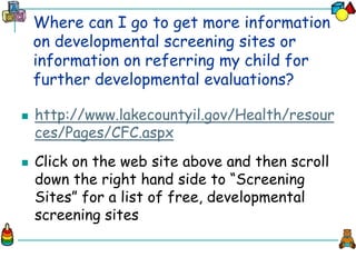 Where can I go to get more information
on developmental screening sites or
information on referring my child for
further developmental evaluations?
 http://www.lakecountyil.gov/Health/resour
ces/Pages/CFC.aspx
 Click on the web site above and then scroll
down the right hand side to “Screening
Sites” for a list of free, developmental
screening sites
 