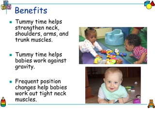 Benefits
 Tummy time helps
strengthen neck,
shoulders, arms, and
trunk muscles.
 Tummy time helps
babies work against
gravity.
 Frequent position
changes help babies
work out tight neck
muscles.
 