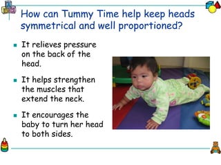 How can Tummy Time help keep heads
symmetrical and well proportioned?
 It relieves pressure
on the back of the
head.
 It helps strengthen
the muscles that
extend the neck.
 It encourages the
baby to turn her head
to both sides.
 