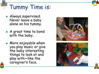 Tummy Time is:
 Always supervised.
Never leave a baby
alone on his tummy.
 A great time to bond
with the baby.
 More enjoyable when
you play music or give
the baby interesting
things to look at and
play with—like the
caregiver’s face.
 