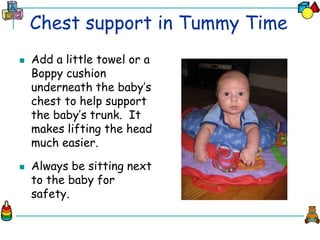 Chest support in Tummy Time
 Add a little towel or a
Boppy cushion
underneath the baby’s
chest to help support
the baby’s trunk. It
makes lifting the head
much easier.
 Always be sitting next
to the baby for
safety.
 