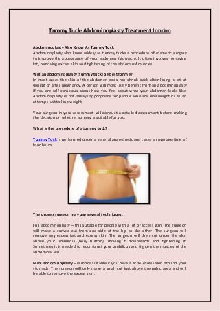 Tummy Tuck- Abdominoplasty Treatment London
Abdominoplasty Also Know As Tummy Tuck
Abdominoplasty also know widely as tummy tucks a procedure of cosmetic surgery
to improve the appearance of your abdomen (stomach). It often involves removing
fat, removing excess skin and tightening of the abdominal muscles
Will an abdominoplasty (tummy tuck) be best for me?
In most cases the skin of the abdomen does not shrink back after losing a lot of
weight or after pregnancy. A person will most likely benefit from an abdominoplasty
if you are self-conscious about how you feel about what your abdomen looks like.
Abdominoplasty is not always appropriate for people who are overweight or as an
attempt just to lose weight.
Your surgeon in your assessment will conduct a detailed assessment before making
the decision on whether surgery is suitable for you.
What is the procedure of a tummy tuck?
Tummy Tuck is performed under a general anaesthetic and takes an average time of
four hours.
The chosen surgeon may use several techniques:
Full abdominoplasty – this suitable for people with a lot of access skin. The surgeon
will make a curved cut from one side of the hip to the other. The surgeon will
remove any excess fat and excess skin. The surgeon will then cut under the skin
above your umbilicus (belly button), moving it downwards and tightening it.
Sometimes it is needed to reconstruct your umbilicus and tighten the muscles of the
abdominal wall.
Mini abdominoplasty - is more suitable if you have a little excess skin around your
stomach. The surgeon will only make a small cut just above the pubic area and will
be able to remove the excess skin.
 