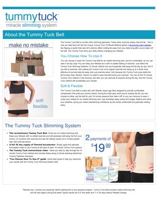 About the Tummy Tuck Belt
                                                             The Tummy Tuck Belt is not like other slimming garments. These other products simply hide the fat... that is
                                                             until you take them off. But the unique Tummy Tuck 10 Minute Method ignites a fat burning chain reaction,
                                                             like flipping a switch that sets off a domino effect melting fat away from your belly long after you've taken off
                                                             the belt. The Tummy Tuck slims your belly without changing your lifestyle.

                                                             You Choose How To Use It
                                                             You can choose to wear the Tummy Tuck Belt for an instant slimming look, and it's comfortable, so you can
                                                             wear it all day long! You can keep your lifestyle as is with no added dieting or exercise. Just follow the
                                                             Tummy Tuck Slimming Systems 10 minute method and you'll gradually melt away the fat day by day. And if
                                                             you like to exercise, then adding the Tummy Tuck turns regular exercise into being up to 4 times more
                                                             effective at burning belly fat away than just exercise alone. And because the Tummy Tuck jump starts the
                                                             fat burning chain reaction, there's no need to wear the belt during your exercise. You can do the 10 minute
                                                             Tummy Tuck method in the morning, and then you can exercise at anytime during the day, and the Tummy
                                                             Tuck method still accelerates your results!

                                                             Soft & Flexible
                                                             The Tummy Tuck Belt is made with soft, flexible, space age fiber designed to provide comfortable
                                                             compression that pulls your tummy inward. During the initial days when you're erasing the fat, you can
                                                             choose to either use the belt for yout 10 minute sessions then take it off, or you can continue to wear it
                                                             under your clothes for an instant slimming look, that smoothes away lumps and bulges, flattens and slims
                                                             your waistline, giving you instant slenderizing confidence as the inches underneath are gradually melting
                                                             away.




The Tummy Tuck Slimming System
 The revolutionary Tummy Tuck Belt: Gives you an instant slimming look.
 Keep your lifestyle with no added exercise and still gradually melt away fat from your
 tummy. Or combine with exercise and see fat melting results up to 4 times greater
 than with exercise alone!
 A full 30 day supply of Thermal Accelerator: Simply apply this specially
 formulated cream to your tummy at the start of each 10 minute Tummy Tuck session.
 The Tummy Tuck instructional video: Takes you step by step through the 10
 minute Tummy Tuck method and includes follow along 2 minute standing abdominal
 Tummy Tightener exercises.
 "You Choose How To Use It" guide: Quick start guide to help you maximize
 your results with the Tummy Tuck Slimming System fast!




             ORDER NOW


                *Results vary. Consult your physician before starting this or any exercise program. Tummy Tuck Belt provides instant slimming look
                         and fat loss begins during first week.Typical results are 0.5" first week and 1" in 30 days without lifestyle change.
 