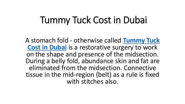 Tummy Tuck Cost in Dubai
A stomach fold - otherwise called Tummy Tuck
Cost in Dubai is a restorative surgery to work
on the shape and presence of the midsection.
During a belly fold, abundance skin and fat are
eliminated from the midsection. Connective
tissue in the mid-region (belt) as a rule is fixed
with stitches also.
 