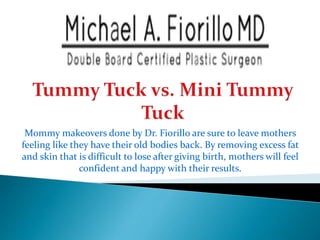 Mommy makeovers done by Dr. Fiorillo are sure to leave mothers
feeling like they have their old bodies back. By removing excess fat
and skin that is difficult to lose after giving birth, mothers will feel
confident and happy with their results.
 