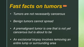 z
Fast facts on tumors
• Tumors are not necessarily cancerous
• Benign tumors cannot spread
• A premalignant tumor is one that is not yet
cancerous but is about to be
• An excisional biopsy involves removing an
entire lump or surrounding area