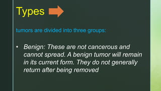 Types
tumors are divided into three groups:
• Benign: These are not cancerous and
cannot spread. A benign tumor will remain
in its current form. They do not generally
return after being removed