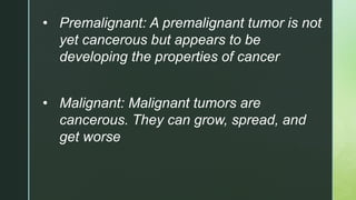 • Premalignant: A premalignant tumor is not
yet cancerous but appears to be
developing the properties of cancer
• Malignant: Malignant tumors are
cancerous. They can grow, spread, and
get worse