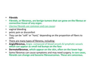 • Fibroids
• Fibroids, or fibromas, are benign tumors that can grow on the fibrous or
connective tissue of any organ.
• Uterine fibroids are common and can cause:
• vaginal bleeding
• pelvic pain or discomfort
• They can be "soft" or "hard," depending on the proportion of fibers to
cells.
• There are many types of fibroma, including:
• Angiofibromas, Angio- composed of blood vessels & lymphatic vessels
which can appear as small red bumps on the face
• Dermatofibromas, which appear on the skin, often on the lower legs
• Some fibromas can cause symptoms and may need surgery. In rare cases,
fibroids can change and become fibrosarcomas. These are cancerous.
 