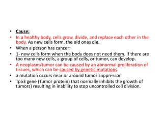 • Cause:
• In a healthy body, cells grow, divide, and replace each other in the
body. As new cells form, the old ones die.
• When a person has cancer:
• 1- new cells form when the body does not need them. If there are
too many new cells, a group of cells, or tumor, can develop.
• A neoplasm/tumor can be caused by an abnormal proliferation of
tissues, which can be caused by genetic mutations.
• a mutation occurs near or around tumor suppressor
• Tp53 gene (Tumor protein) that normally inhibits the growth of
tumors) resulting in inability to stop uncontrolled cell division.
 