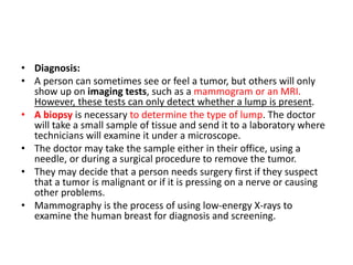 • Diagnosis:
• A person can sometimes see or feel a tumor, but others will only
show up on imaging tests, such as a mammogram or an MRI.
However, these tests can only detect whether a lump is present.
• A biopsy is necessary to determine the type of lump. The doctor
will take a small sample of tissue and send it to a laboratory where
technicians will examine it under a microscope.
• The doctor may take the sample either in their office, using a
needle, or during a surgical procedure to remove the tumor.
• They may decide that a person needs surgery first if they suspect
that a tumor is malignant or if it is pressing on a nerve or causing
other problems.
• Mammography is the process of using low-energy X-rays to
examine the human breast for diagnosis and screening.
 