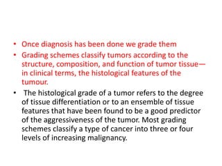 • Once diagnosis has been done we grade them
• Grading schemes classify tumors according to the
structure, composition, and function of tumor tissue—
in clinical terms, the histological features of the
tumour.
• The histological grade of a tumor refers to the degree
of tissue differentiation or to an ensemble of tissue
features that have been found to be a good predictor
of the aggressiveness of the tumor. Most grading
schemes classify a type of cancer into three or four
levels of increasing malignancy.
 