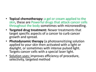 • Topical chemotherapy: a gel or cream applied to the
skin, these are Powerful drugs that attack cancer cells
throughout the body sometimes with microneedling.
• Targeted drug treatment: Newer treatments that
target specific aspects of a cancer to curb cancer
growth and spread.
• Photodynamic therapy (a photosensitizing solution
applied to your skin then activated with a light or
daylight, or sometimes with intense pulsed light.
Targets cancer cells with a special laser light.
• Solution uses: improves efficiency of procedure,
selectivity, targeted method
 